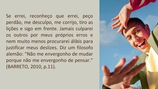 Se errei, reconheço que errei, peço
perdão, me desculpo, me corrijo, tiro as
lições e sigo em frente. Jamais culparei
os outros por meus próprios erros e
nem muito menos procurarei álibis para
justificar meus deslizes. Diz um filosofo
alemão: “Não me envergonho de mudar
porque não me envergonho de pensar.”
(BARRETO, 2010, p.11).
 