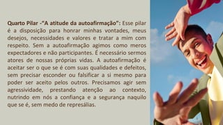 Quarto Pilar -“A atitude da autoafirmação”: Esse pilar
é a disposição para honrar minhas vontades, meus
desejos, necessidades e valores e tratar a mim com
respeito. Sem a autoafirmação agimos como meros
expectadores e não participantes. É necessário sermos
atores de nossas próprias vidas. A autoafirmação é
aceitar ser o que se é com suas qualidades e defeitos,
sem precisar esconder ou falsificar a si mesmo para
poder ser aceito pelos outros. Precisamos agir sem
agressividade, prestando atenção ao contexto,
nutrindo em nós a confiança e a segurança naquilo
que se é, sem medo de represálias.
 
