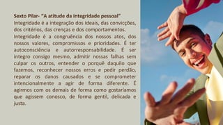 Sexto Pilar- “A atitude da integridade pessoal”
Integridade é a integração dos ideais, das convicções,
dos critérios, das crenças e dos comportamentos.
Integridade é a congruência dos nossos atos, dos
nossos valores, compromissos e prioridades. É ter
autoconsciência e autorresponsabilidade. É ser
integro consigo mesmo, admitir nossas falhas sem
culpar os outros, entender o porquê daquilo que
fazemos, reconhecer nossos erros e pedir perdão,
reparar os danos causados e se comprometer
intencionalmente a agir de forma diferente. É
agirmos com os demais de forma como gostaríamos
que agissem conosco, de forma gentil, delicada e
justa.
 