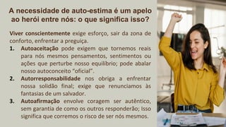 A necessidade de auto-estima é um apelo
ao herói entre nós: o que significa isso?
Viver conscientemente exige esforço, sair da zona de
conforto, enfrentar a preguiça.
1. Autoaceitação pode exigem que tornemos reais
para nós mesmos pensamentos, sentimentos ou
ações que perturbe nosso equilíbrio; pode abalar
nosso autoconceito “oficial”.
2. Autorresponsabilidade nos obriga a enfrentar
nossa solidão final; exige que renunciamos às
fantasias de um salvador.
3. Autoafirmação envolve coragem ser autêntico,
sem garantia de como os outros responderão; Isso
significa que corremos o risco de ser nós mesmos.
 