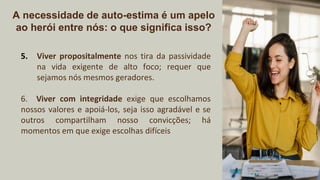 A necessidade de auto-estima é um apelo
ao herói entre nós: o que significa isso?
5. Viver propositalmente nos tira da passividade
na vida exigente de alto foco; requer que
sejamos nós mesmos geradores.
6. Viver com integridade exige que escolhamos
nossos valores e apoiá-los, seja isso agradável e se
outros compartilham nosso convicções; há
momentos em que exige escolhas difíceis
 