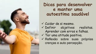 Dicas para desenvolver
e manter uma
autoestima saudável
✓ Cuidar de si mesmo.
✓ Definir objetivos realistas.
Aprender com erros e falhas.
✓ Ter uma atitude positiva.
✓ Reflexão sobre suas próprias
crenças e auto percepção.
 
