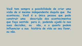Você tem sempre a possibilidade de criar uma
visão de si mesmo independente daquilo que lhe
aconteceu. Você é a única pessoa que pode
construir uma descrição dos acontecimentos
que faça sentido para si, podendo ajudá-lo nas
suas decisões, ou não, e o quanto podem
influenciar a sua história de vida ao seu favor,
ou não.
 