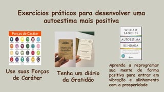 Exercícios práticos para desenvolver uma
autoestima mais positiva
Use suas Forças
de Caráter
Tenha um diário
da Gratidão
Aprenda a reprogramar
sua mente de forma
positiva para entrar em
vibração e alinhamento
com a prosperidade
 