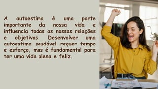 A autoestima é uma parte
importante da nossa vida e
influencia todas as nossas relações
e objetivos. Desenvolver uma
autoestima saudável requer tempo
e esforço, mas é fundamental para
ter uma vida plena e feliz.
 
