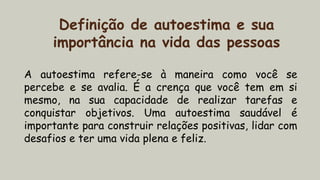 Definição de autoestima e sua
importância na vida das pessoas
A autoestima refere-se à maneira como você se
percebe e se avalia. É a crença que você tem em si
mesmo, na sua capacidade de realizar tarefas e
conquistar objetivos. Uma autoestima saudável é
importante para construir relações positivas, lidar com
desafios e ter uma vida plena e feliz.
 