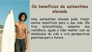 Uma autoestima elevada pode trazer
muitos benefícios para a sua vida. Ela
traz autoconfiança, aumenta sua
resiliência, ajuda a lidar melhor com os
obstáculos da vida e cria perspectivas
positivas para o futuro.
Os benefícios da autoestima
elevada
 