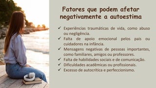 2xxx Fatores que podem afetar
negativamente a autoestima
✓ Experiências traumáticas de vida, como abuso
ou negligência.
✓ Falta de apoio emocional pelos pais ou
cuidadores na infância.
✓ Mensagens negativas de pessoas importantes,
como familiares, amigos ou professores.
✓ Falta de habilidades sociais e de comunicação.
✓ Dificuldades acadêmicas ou profissionais.
✓ Excesso de autocrítica e perfeccionismo.
 