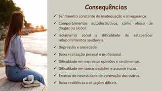 2xxx
Consequências
✓ Sentimento constante de inadequação e insegurança.
✓ Comportamentos autodestrutivos, como abuso de
drogas ou álcool.
✓ Isolamento social e dificuldade de estabelecer
relacionamentos saudáveis.
✓ Depressão e ansiedade.
✓ Baixa realização pessoal e profissional.
✓ Dificuldade em expressar opiniões e sentimentos.
✓ Dificuldade em tomar decisões e assumir riscos.
✓ Excesso de necessidade de aprovação dos outros.
✓ Baixa resiliência a situações difíceis.
 