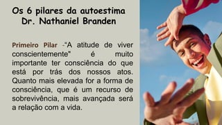 Os 6 pilares da autoestima
Dr. Nathaniel Branden
Primeiro Pilar -“A atitude de viver
conscientemente" é muito
importante ter consciência do que
está por trás dos nossos atos.
Quanto mais elevada for a forma de
consciência, que é um recurso de
sobrevivência, mais avançada será
a relação com a vida.
 