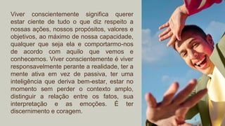 Viver conscientemente significa querer
estar ciente de tudo o que diz respeito a
nossas ações, nossos propósitos, valores e
objetivos, ao máximo de nossa capacidade,
qualquer que seja ela e comportarmo-nos
de acordo com aquilo que vemos e
conhecemos. Viver conscientemente é viver
responsavelmente perante a realidade, ter a
mente ativa em vez de passiva, ter uma
inteligência que deriva bem-estar, estar no
momento sem perder o contexto amplo,
distinguir a relação entre os fatos, sua
interpretação e as emoções. É ter
discernimento e coragem.
 