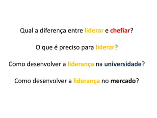Qual a diferença entre liderar e chefiar?
O que é preciso para liderar?
Como desenvolver a liderança na universidade?

Como desenvolver a liderança no mercado?

 