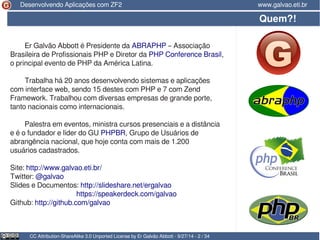 Desenvolvendo Aplicações com ZF2 www.galvao.eti.br 
Er Galvão Abbott é Presidente da ABRAPHP – Associação 
Brasileira de Profissionais PHP e Diretor da PHP Conference Brasil, 
o principal evento de PHP da América Latina. 
Trabalha há 20 anos desenvolvendo sistemas e aplicações 
com interface web, sendo 15 destes com PHP e 7 com Zend 
Framework. Trabalhou com diversas empresas de grande porte, 
tanto nacionais como internacionais. 
Palestra em eventos, ministra cursos presenciais e a distância 
e é o fundador e líder do GU PHPBR, Grupo de Usuários de 
abrangência nacional, que hoje conta com mais de 1.200 
usuários cadastrados. 
Site: http://www.galvao.eti.br/ 
Twitter: @galvao 
Slides e Documentos: http://slideshare.net/ergalvao 
https://speakerdeck.com/galvao 
Github: http://github.com/galvao 
Quem?! 
CC Attribution-ShareAlike 3.0 Unported License by Er Galvão Abbott - 9/27/14 - 2 / 34 
 