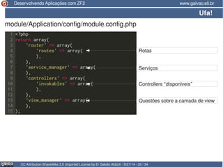 Desenvolvendo Aplicações com ZF2 www.galvao.eti.br 
Ufa! 
module/Application/config/module.config.php 
Rotas 
Serviços 
Controllers “disponíveis” 
Questões sobre a camada de view 
CC Attribution-ShareAlike 3.0 Unported License by Er Galvão Abbott - 9/27/14 - 20 / 34 
 