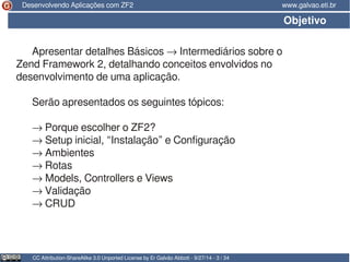 Desenvolvendo Aplicações com ZF2 www.galvao.eti.br 
Objetivo 
Apresentar detalhes Básicos → Intermediários sobre o 
Zend Framework 2, detalhando conceitos envolvidos no 
desenvolvimento de uma aplicação. 
Serão apresentados os seguintes tópicos: 
→ Porque escolher o ZF2? 
→ Setup inicial, “Instalação” e Configuração 
→ Ambientes 
→ Rotas 
→ Models, Controllers e Views 
→ Validação 
→ CRUD 
CC Attribution-ShareAlike 3.0 Unported License by Er Galvão Abbott - 9/27/14 - 3 / 34 
 