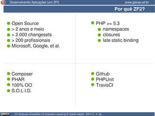 Desenvolvendo Aplicações com ZF2 www.galvao.eti.br 
Por quê ZF2? 
Open Source PHP >= 5.3 
> 2 anos e meio namespaces 
> 2.000 changesets closures 
> 200 profissionais late static binding 
Microsoft, Google, et al. 
Composer Github 
PHAR PHPUnit 
100% OO TravisCI 
S.O.L.I.D. 
CC Attribution-ShareAlike 3.0 Unported License by Er Galvão Abbott - 9/27/14 - 4 / 34 
 