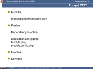 Desenvolvendo Aplicações com ZF2 www.galvao.eti.br 
Por quê ZF2? 
Modular 
modules.zendframework.com 
Flexível 
Dependency Injection, 
application.config.php, 
Module.php, 
module.config.php 
Eventos 
Serviços 
CC Attribution-ShareAlike 3.0 Unported License by Er Galvão Abbott - 9/27/14 - 5 / 34 
 