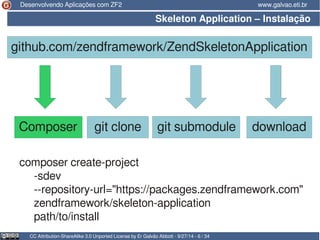 Desenvolvendo Aplicações com ZF2 www.galvao.eti.br 
Skeleton Application – Instalação 
github.com/zendframework/ZendSkeletonApplication 
Composer git clone git submodule download 
composer create-project 
-sdev 
--repository-url="https://packages.zendframework.com" 
zendframework/skeleton-application 
path/to/install 
CC Attribution-ShareAlike 3.0 Unported License by Er Galvão Abbott - 9/27/14 - 6 / 34 
 