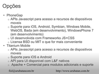 Opções
• PhoneGap
   o APIs Javascript para acesso a recursos de dispositivos
     moveis
   o Suporte para iOS, Android, Symbian, Windoes Mobile,
     WebOS, Bada (em desenvolvimento), WindowsPhone 7
     (em desenvolvimento)
   o UI desenvolvida com Frameworks JS+CSS
   o Licensa BSD ou MIT o que for mais conveniente
• Titanium Mobile
   o APIs Javascript para acesso a recursos de dispositivos
     moveis
   o Suporte para iOS e Android
   o API para UI disponivel com L&F nativos
   o Apache + Comercial para modulos adicionais e suporte

   fisl@urubatancom.br            http://www.urubatan.com.br
 