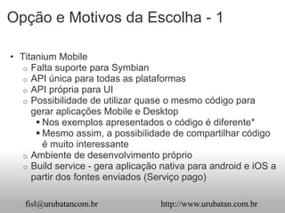 Opção e Motivos da Escolha - 1

• Titanium Mobile
   o Falta suporte para Symbian
   o API única para todas as plataformas
   o API própria para UI
   o Possibilidade de utilizar quase o mesmo código para
     gerar aplicações Mobile e Desktop
       Nos exemplos apresentados o código é diferente*
       Mesmo assim, a possibilidade de compartilhar código
        é muito interessante
   o Ambiente de desenvolvimento próprio
   o Build service - gera aplicação nativa para android e iOS a
     partir dos fontes enviados (Serviço pago)

   fisl@urubatancom.br             http://www.urubatan.com.br
 