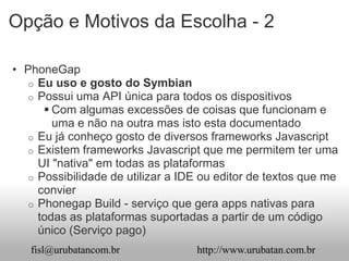 Opção e Motivos da Escolha - 2

• PhoneGap
   o Eu uso e gosto do Symbian
   o Possui uma API única para todos os dispositivos
       Com algumas excessões de coisas que funcionam e
        uma e não na outra mas isto esta documentado
   o Eu já conheço gosto de diversos frameworks Javascript
   o Existem frameworks Javascript que me permitem ter uma
     UI "nativa" em todas as plataformas
   o Possibilidade de utilizar a IDE ou editor de textos que me
     convier
   o Phonegap Build - serviço que gera apps nativas para
     todas as plataformas suportadas a partir de um código
     único (Serviço pago)
   fisl@urubatancom.br             http://www.urubatan.com.br
 