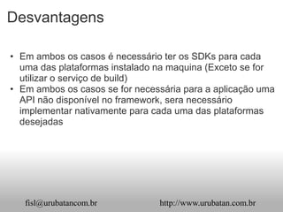Desvantagens

• Em ambos os casos é necessário ter os SDKs para cada
  uma das plataformas instalado na maquina (Exceto se for
  utilizar o serviço de build)
• Em ambos os casos se for necessária para a aplicação uma
  API não disponível no framework, sera necessário
  implementar nativamente para cada uma das plataformas
  desejadas




   fisl@urubatancom.br          http://www.urubatan.com.br
 