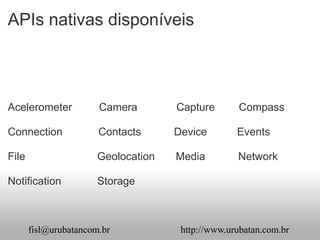 APIs nativas disponíveis



Acelerometer           Camera        Capture       Compass

Connection             Contacts      Device        Events

File                   Geolocation   Media         Network

Notification           Storage



       fisl@urubatancom.br            http://www.urubatan.com.br
 