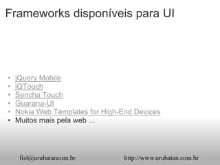 Frameworks disponíveis para UI




•   jQuery Mobile
•   jQTouch
•   Sencha Touch
•   Guarana-UI
•   Nokia Web Templates for High-End Devices
•   Muitos mais pela web ...




     fisl@urubatancom.br          http://www.urubatan.com.br
 