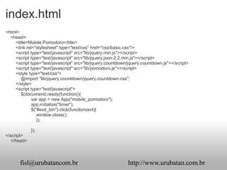 index.html
<html>
  <head>
    <title>Mobile Pomodoro</title>
    <link rel="stylesheet" type="text/css" href="css/basic.css"/>
    <script type="text/javascript" src="lib/jquery.min.js"></script>
    <script type="text/javascript" src="lib/jquery.json-2.2.min.js"></script>
    <script type="text/javascript" src="lib/jquery.countdown/jquery.countdown.js"></script>
    <script type="text/javascript" src="lib/pomodoro.js"></script>
    <style type="text/css">
       @import "lib/jquery.countdown/jquery.countdown.css";
    </style>
    <script type="text/javascript">
       $(document).ready(function(){
             var app = new App("mobile_pomodoro");
             app.initialize("timer");
             $("#exit_btn").click(function(evt){
                window.close();
                });

             });
</script>
   </head>




       fisl@urubatancom.br                                  http://www.urubatan.com.br
 