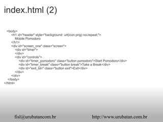 index.html (2)

  <body>
     <h1 id="header" style="background: url(icon.png) no-repeat;">
        Mobile Pomodoro
     </h1>
     <div id="screen_one" class="screen">
        <div id="timer">
        </div>
        <div id="controls">
           <div id="timer_pomodoro" class="button pomodoro">Start Pomodoro</div>
           <div id="timer_break" class="button break">Take a Break</div>
           <div id="exit_btn" class="button exit">Exit</div>
        </div>
     </div>
  </body>
</html>




      fisl@urubatancom.br                                http://www.urubatan.com.br
 