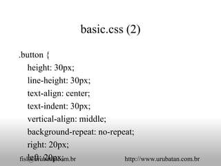 basic.css (2)

.button {
    height: 30px;
    line-height: 30px;
    text-align: center;
    text-indent: 30px;
    vertical-align: middle;
    background-repeat: no-repeat;
    right: 20px;
    left: 20px;
fisl@urubatancom.br           http://www.urubatan.com.br
 
