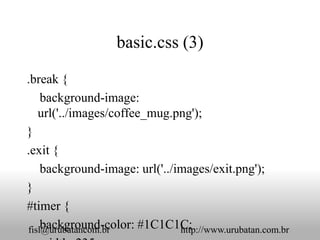 basic.css (3)

.break {
    background-image:
   url('../images/coffee_mug.png');
}
.exit {
    background-image: url('../images/exit.png');
}
#timer {
    background-color: #1C1C1C;
fisl@urubatancom.br            http://www.urubatan.com.br
 