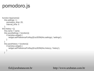 pomodoro.js

function App(name){
   this.settings = {
      pomodoro_time: 25,
      interval_time: 5
   };
this.history = [];
   this.name = name;
   this.saveSettings = function(){
      if (window.widget) {
          widget.setPreferenceForKey($.toJSON(this.settings), 'settings');
      }
   }
   this.saveHistory = function(){
      if (window.widget) {
          widget.setPreferenceForKey($.toJSON(this.history), 'history');
      }
   }




       fisl@urubatancom.br                                     http://www.urubatan.com.br
 