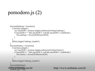 pomodoro.js (2)

  this.loadSettings = function(){
     if (window.widget) {
         var rawJSON = window.widget.preferenceForKey('settings');
         if (rawJSON != "" && rawJSON != null && rawJSON != undefined) {
             this.settings = $.evalJSON(rawJSON);
         }
     }
     $(this).trigger("settings_loaded");
  }
  this.loadHistory = function(){
     if (window.widget) {
         var rawJSON = window.widget.preferenceForKey('history');
         if (rawJSON != "" && rawJSON != null && rawJSON != undefined) {
             this.history = $.evalJSON(rawJSON);
         }
     }
     $(this).trigger("settings_loaded");
  }
  this.loadSettings();
  this.loadHistory();
fisl@urubatancom.br                                  http://www.urubatan.com.br
  window.app = this;
 