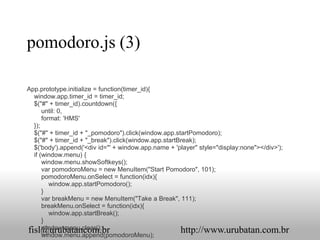 pomodoro.js (3)

App.prototype.initialize = function(timer_id){
  window.app.timer_id = timer_id;
  $("#" + timer_id).countdown({
      until: 0,
      format: 'HMS'
  });
  $("#" + timer_id + "_pomodoro").click(window.app.startPomodoro);
  $("#" + timer_id + "_break").click(window.app.startBreak);
  $('body').append('<div id="' + window.app.name + 'player" style="display:none"></div>');
  if (window.menu) {
      window.menu.showSoftkeys();
      var pomodoroMenu = new MenuItem("Start Pomodoro", 101);
      pomodoroMenu.onSelect = function(idx){
         window.app.startPomodoro();
      }
      var breakMenu = new MenuItem("Take a Break", 111);
      breakMenu.onSelect = function(idx){
         window.app.startBreak();
      }
      window.menu.clear();
fisl@urubatancom.br                                   http://www.urubatan.com.br
      window.menu.append(pomodoroMenu);
 