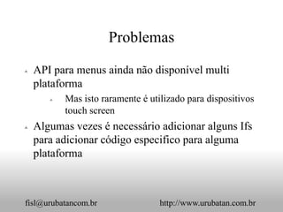 Problemas

   API para menus ainda não disponível multi
    plataforma
          Mas isto raramente é utilizado para dispositivos
           touch screen
   Algumas vezes é necessário adicionar alguns Ifs
    para adicionar código especifico para alguma
    plataforma



fisl@urubatancom.br                http://www.urubatan.com.br
 