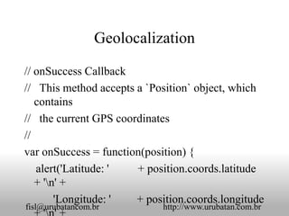 Geolocalization

// onSuccess Callback
// This method accepts a `Position` object, which
   contains
// the current GPS coordinates
//
var onSuccess = function(position) {
   alert('Latitude: '  + position.coords.latitude
   + 'n' +
        'Longitude: '  + position.coords.longitude
fisl@urubatancom.br         http://www.urubatan.com.br
 