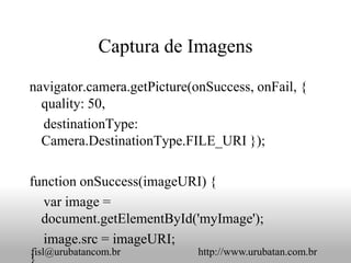 Captura de Imagens

navigator.camera.getPicture(onSuccess, onFail, {
  quality: 50,
  destinationType:
  Camera.DestinationType.FILE_URI });

function onSuccess(imageURI) {
  var image =
  document.getElementById('myImage');
  image.src = imageURI;
fisl@urubatancom.br          http://www.urubatan.com.br
 