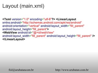 Layout (main.xml)

<?xml version="1.0" encoding="utf-8"?> <LinearLayout
xmlns:android="http://schemas.android.com/apk/res/android"
android:orientation="vertical" android:layout_width="fill_parent"
android:layout_height="fill_parent">
<WebView android:id="@+id/webView"
android:layout_width="fill_parent" android:layout_height="fill_parent" />
</LinearLayout>




    fisl@urubatancom.br                  http://www.urubatan.com.br
 
