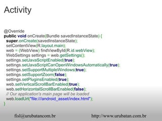 Activity

@Override
public void onCreate(Bundle savedInstanceState) {
  super.onCreate(savedInstanceState);
  setContentView(R.layout.main);
  web = (WebView) findViewById(R.id.webView);
  WebSettings settings = web.getSettings();
  settings.setJavaScriptEnabled(true);
  settings.setJavaScriptCanOpenWindowsAutomatically(true);
  settings.setSupportMultipleWindows(true);
  settings.setSupportZoom(false);
  settings.setPluginsEnabled(true);
  web.setVerticalScrollBarEnabled(true);
  web.setHorizontalScrollBarEnabled(false);
  // Our application's main page will be loaded
  web.loadUrl("file:///android_asset/index.html");
}

     fisl@urubatancom.br                   http://www.urubatan.com.br
 