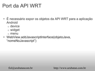 Port da API WRT

• É necessário expor os objetos da API WRT para a aplicação
  Android
   o device
   o widget
   o menu
• WebView.addJavascriptInterface(objetoJava,
  “nomeNoJavascript”)




   fisl@urubatancom.br           http://www.urubatan.com.br
 