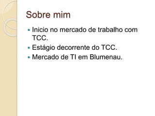 Sobre mim 
 Inicio no mercado de trabalho com 
TCC. 
 Estágio decorrente do TCC. 
 Mercado de TI em Blumenau. 
 