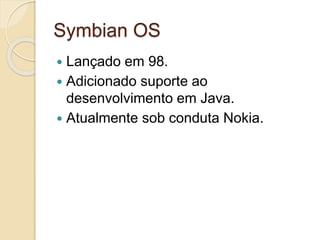 Symbian OS 
 Lançado em 98. 
 Adicionado suporte ao 
desenvolvimento em Java. 
 Atualmente sob conduta Nokia. 
 