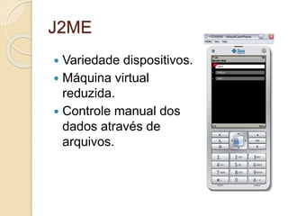 J2ME 
 Variedade dispositivos. 
 Máquina virtual 
reduzida. 
 Controle manual dos 
dados através de 
arquivos. 
 