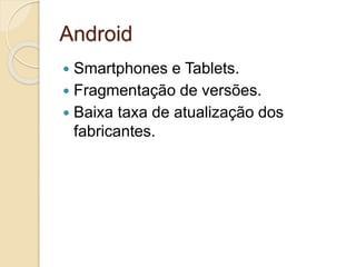 Android 
 Smartphones e Tablets. 
 Fragmentação de versões. 
 Baixa taxa de atualização dos 
fabricantes. 
 
