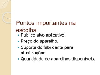 Pontos importantes na 
escolha 
 Público alvo aplicativo. 
 Preço do aparelho. 
 Suporte do fabricante para 
atualizações. 
 Quantidade de aparelhos disponíveis. 
 