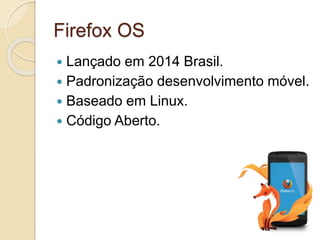 Firefox OS 
 Lançado em 2014 Brasil. 
 Padronização desenvolvimento móvel. 
 Baseado em Linux. 
 Código Aberto. 
 