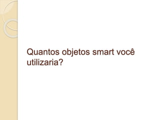 Quantos objetos smart você 
utilizaria? 
 