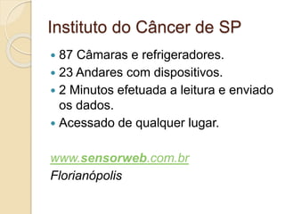 Instituto do Câncer de SP 
 87 Câmaras e refrigeradores. 
 23 Andares com dispositivos. 
 2 Minutos efetuada a leitura e enviado 
os dados. 
 Acessado de qualquer lugar. 
www.sensorweb.com.br 
Florianópolis 
 