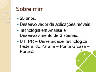 Sobre mim 
 25 anos. 
 Desenvolvedor de aplicações móveis. 
 Tecnologia em Análise e 
Desenvolvimento de Sistemas. 
 UTFPR – Universidade Tecnológica 
Federal do Paraná – Ponta Grossa – 
Paraná. 
 